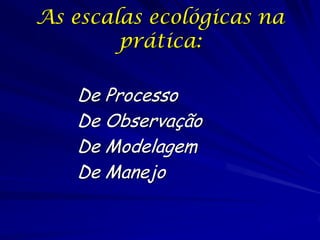 As escalas ecológicas na
prática:
De Processo
De Observação
De Modelagem
De Manejo

 