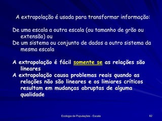 A extrapolação é usada para transformar informação:
De uma escala a outra escala (ou tamanho de grão ou
extensão) ou
De um sistema ou conjunto de dados a outro sistema da
mesma escala
A extrapolação é fácil somente se as relações são
lineares
A extrapolação causa problemas reais quando as
relações não são lineares e os limiares críticos
resultam em mudanças abruptas de alguma
qualidade

Ecologia de Populações - Escala

82

 