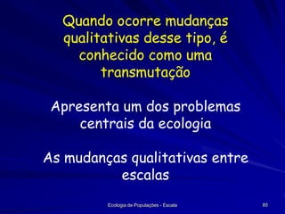 Quando ocorre mudanças
qualitativas desse tipo, é
conhecido como uma
transmutação
Apresenta um dos problemas
centrais da ecologia

As mudanças qualitativas entre
escalas
Ecologia de Populações - Escala

85

 