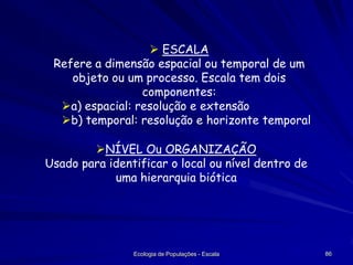  ESCALA
Refere a dimensão espacial ou temporal de um
objeto ou um processo. Escala tem dois
componentes:
a) espacial: resolução e extensão
b) temporal: resolução e horizonte temporal
NÍVEL Ou ORGANIZAÇÃO
Usado para identificar o local ou nível dentro de
uma hierarquia biótica

Ecologia de Populações - Escala

86

 