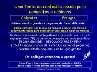Uma fonte de confusão: escala para
geógrafos e ecólogos
Geógrafos

Ecólogos

definam escalas grandes e pequenas de forma diferente
Escala cartográfica: O grau da redução espacial que indica o
comprimento usado para representar uma escala maior de medição

Na Geografia, a escala cartográfica é expressada como a fração
representativa (FR) de distancia do mapa a distancia superficial
ESCALA GRANDE = RESOLUÇÃO MUITA FINA

(1:500 = mapa grande de extensão espacial pequena)
Versus escala pequena = resolução grossa
Os ecólogos entendem o oposto!
Escala Fina = áreas pequenas com mais resolução e detalhe
Escala ampla = áreas grandes com menos resolução e detalhe
Ecologia de Populações - Escala

89

 