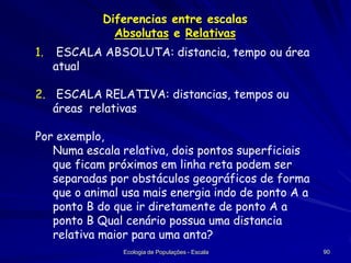 Diferencias entre escalas
Absolutas e Relativas
1.

ESCALA ABSOLUTA: distancia, tempo ou área
atual

2. ESCALA RELATIVA: distancias, tempos ou
áreas relativas
Por exemplo,
Numa escala relativa, dois pontos superficiais
que ficam próximos em linha reta podem ser
separadas por obstáculos geográficos de forma
que o animal usa mais energia indo de ponto A a
ponto B do que ir diretamente de ponto A a
ponto B Qual cenário possua uma distancia
relativa maior para uma anta?
Ecologia de Populações - Escala

90

 