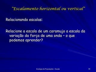 “Escalamento horizontal ou vertical”

Relacionando escalas:
Relacione a escala de um caramujo a escala da
variação da força de uma onda – o que
podemos aprender?

Ecologia de Populações - Escala

95

 
