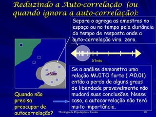 Reduzindo a Auto-correlação (ou
quando ignora a auto-correlação):

Separe o agrega as amostras no
espaço ou no tempo pela distância
do tempo de resposta onde a
auto-correlação vira zero.

≥1mês
≥50m

Quando não
precisa
preocupar de
autocorrelação?

Se a análise demonstra uma
relação MUITO forte ( P<0.01)
então a perda de alguns graus
de liberdade provavelmente não
mudará suas conclusões. Nesse
caso, a autocorrelação não terá
35
muito importância.
?Ecologia de Populações - Escala

99

 