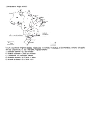 Com Base no mapa abaixo:




Se um viajante se dirigir de Brasília a Teresina, passando por Palmas, e retornando à primeira, terá como
direção aproximada, na ida e na volta, respectivamente
a) Nordeste e Norte / Sul e Sudoeste
b) Norte e Noroeste / Oeste e Sudoeste
c) Sudoeste e Sul / Nordeste e Norte
d) Noroeste e Norte / Sudoeste e Oeste
e) Norte e Nordeste / Sudoeste e Sul
 