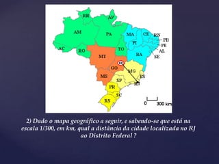 2) Dado o mapa geográfico a seguir, e sabendo-se que está na
escala 1/300, em km, qual a distância da cidade localizada no RJ
ao Distrito Federal ?
 