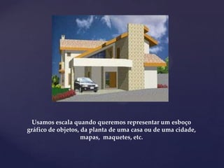 Usamos escala quando queremos representar um esboço
gráfico de objetos, da planta de uma casa ou de uma cidade,
mapas, maquetes, etc.
 