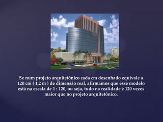 Se num projeto arquitetônico cada cm desenhado equivale a
120 cm ( 1,2 m ) de dimensão real, afirmamos que esse modelo
está na escala de 1 : 120, ou seja, tudo na realidade é 120 vezes
maior que no projeto arquitetônico.
 