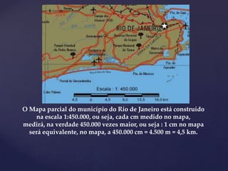 O Mapa parcial do município do Rio de Janeiro está construído
na escala 1:450.000, ou seja, cada cm medido no mapa,
medirá, na verdade 450.000 vezes maior, ou seja : 1 cm no mapa
será equivalente, no mapa, a 450.000 cm = 4.500 m = 4,5 km.
 