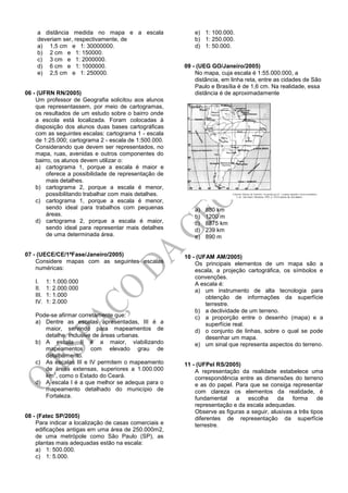 a distância medida no mapa e a escala
deveriam ser, respectivamente, de
a) 1,5 cm e 1: 30000000.
b) 2 cm e 1: 150000.
c) 3 cm e 1: 2000000.
d) 6 cm e 1: 1000000.
e) 2,5 cm e 1: 250000.
06 - (UFRN RN/2005)
Um professor de Geografia solicitou aos alunos
que representassem, por meio de cartogramas,
os resultados de um estudo sobre o bairro onde
a escola está localizada. Foram colocadas à
disposição dos alunos duas bases cartográficas
com as seguintes escalas: cartograma 1 - escala
de 1:25.000; cartograma 2 - escala de 1:500.000.
Considerando que devem ser representados, no
mapa, ruas, avenidas e outros componentes do
bairro, os alunos devem utilizar o:
a) cartograma 1, porque a escala é maior e
oferece a possibilidade de representação de
mais detalhes.
b) cartograma 2, porque a escala é menor,
possibilitando trabalhar com mais detalhes.
c) cartograma 1, porque a escala é menor,
sendo ideal para trabalhos com pequenas
áreas.
d) cartograma 2, porque a escala é maior,
sendo ideal para representar mais detalhes
de uma determinada área.
07 - (UECE/CE/1ªFase/Janeiro/2005)
Considere mapas com as seguintes escalas
numéricas:
I. 1: 1.000.000
II. 1: 2.000.000
III. 1: 1.000
IV. 1: 2.000
Pode-se afirmar corretamente que:
a) Dentre as escalas apresentadas, III é a
maior, servindo para mapeamentos de
detalhe, inclusive de áreas urbanas.
b) A escala II é a maior, viabilizando
mapeamentos com elevado grau de
detalhamento.
c) As escalas III e IV permitem o mapeamento
de áreas extensas, superiores a 1.000.000
km
2
, como o Estado do Ceará.
d) A escala I é a que melhor se adequa para o
mapeamento detalhado do município de
Fortaleza.
08 - (Fatec SP/2005)
Para indicar a localização de casas comerciais e
edificações antigas em uma área de 250.000m2,
de uma metrópole como São Paulo (SP), as
plantas mais adequadas estão na escala:
a) 1: 500.000.
c) 1: 5.000.
e) 1: 100.000.
b) 1: 250.000.
d) 1: 50.000.
09 - (UEG GO/Janeiro/2005)
No mapa, cuja escala é 1:55.000.000, a
distância, em linha reta, entre as cidades de São
Paulo e Brasília é de 1,6 cm. Na realidade, essa
distância é de aproximadamente
a) 880 km
b) 1200 m
c) 8875 km
d) 239 km
e) 890 m
10 - (UFAM AM/2005)
Os principais elementos de um mapa são a
escala, a projeção cartográfica, os símbolos e
convenções.
A escala é:
a) um instrumento de alta tecnologia para
obtenção de informações da superfície
terrestre.
b) a declividade de um terreno.
c) a proporção entre o desenho (mapa) e a
superfície real.
d) o conjunto de linhas, sobre o qual se pode
desenhar um mapa.
e) um sinal que representa aspectos do terreno.
11 - (UFPel RS/2005)
A representação da realidade estabelece uma
correspondência entre as dimensões do terreno
e as do papel. Para que se consiga representar
com clareza os elementos da realidade, é
fundamental a escolha da forma de
representação e da escala adequadas.
Observe as figuras a seguir, alusivas a três tipos
diferentes de representação da superfície
terrestre.
 