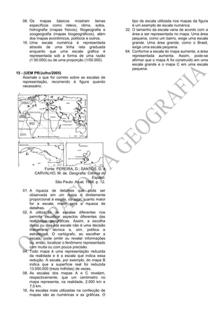 08. Os mapas básicos mostram temas
específicos como relevo, clima, solos,
hidrografia (mapas físicos); fitogeografia e
zoogeografia (mapas biogeográficos), além
dos mapas econômicos, políticos e outros.
16. Uma escala numérica é representada
através de uma linha reta graduada
enquanto que uma escala gráfica é
representada sob a forma de uma razão
(1:50.000) ou de uma proporção (1/50.000).
15 - (UEM PR/Julho/2005)
Assinale o que for correto sobre as escalas de
representação, recorrendo à figura quando
necessário.
Fonte: PEREIRA, D.; SANTOS, D. e
CARVALHO, M. de. Geografia: Ciência do
Espaço.
São Paulo: Atual, 1998. p. 12.
01. A riqueza de detalhes que pode ser
observada em um mapa é diretamente
proporcional à escala, ou seja, quanto maior
for a escala, maior será a riqueza de
detalhes.
02. A utilização de escalas diferentes nos
permite visualizar aspectos diferentes das
realidades geográficas. Assim, a escolha
desta ou daquela escala não é uma decisão
meramente técnica e, sim, política e
estratégica. O cartógrafo, ao escolher a
escala, pode omitir ou revelar informações
ou, então, localizar o fenômeno representado
com muita ou com pouca precisão.
04. Todo mapa é uma representação reduzida
da realidade e é a escala que indica essa
redução. A escala, por exemplo, do mapa B
indica que a superfície real foi reduzida
13.000.000 (treze milhões) de vezes.
08. As escalas dos mapas A e C revelam,
respectivamente, que um centímetro no
mapa representa, na realidade, 2.000 km e
7,5 km.
16. As escalas mais utilizadas na confecção de
mapas são as numéricas e as gráficas. O
tipo de escala utilizada nos mapas da figura
é um exemplo de escala numérica.
32. O tamanho da escala varia de acordo com a
área a ser representada no mapa. Uma área
pequena, como um bairro, exige uma escala
grande. Uma área grande, como o Brasil,
exige uma escala pequena.
64. Conforme a escala do mapa aumenta, a área
representada aumenta. Assim, pode-se
afirmar que o mapa A foi construído em uma
escala grande e o mapa C em uma escala
pequena.
 