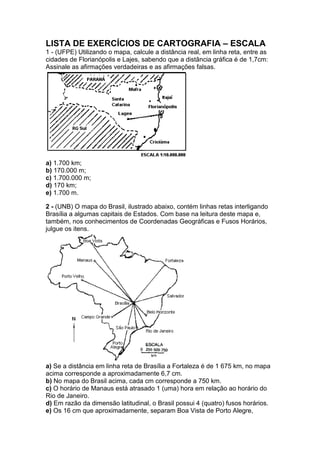 LISTA DE EXERCÍCIOS DE CARTOGRAFIA – ESCALA
1 - (UFPE) Utilizando o mapa, calcule a distância real, em linha reta, entre as
cidades de Florianópolis e Lajes, sabendo que a distância gráfica é de 1,7cm:
Assinale as afirmações verdadeiras e as afirmações falsas.
a) 1.700 km;
b) 170.000 m;
c) 1.700.000 m;
d) 170 km;
e) 1.700 m.
2 - (UNB) O mapa do Brasil, ilustrado abaixo, contém linhas retas interligando
Brasília a algumas capitais de Estados. Com base na leitura deste mapa e,
também, nos conhecimentos de Coordenadas Geográficas e Fusos Horários,
julgue os itens.
a) Se a distância em linha reta de Brasília a Fortaleza é de 1 675 km, no mapa
acima corresponde a aproximadamente 6,7 cm.
b) No mapa do Brasil acima, cada cm corresponde a 750 km.
c) O horário de Manaus está atrasado 1 (uma) hora em relação ao horário do
Rio de Janeiro.
d) Em razão da dimensão latitudinal, o Brasil possui 4 (quatro) fusos horários.
e) Os 16 cm que aproximadamente, separam Boa Vista de Porto Alegre,
 