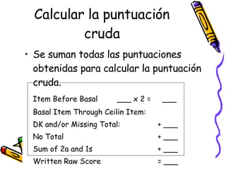 Calcular la puntuación cruda <ul><li>Se suman todas las puntuaciones obtenidas para calcular la puntuación cruda.  </li></...