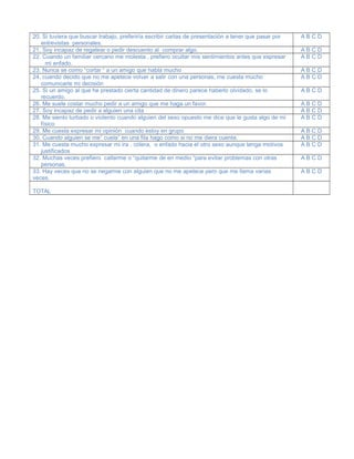 20. Si tuviera que buscar trabajo, preferiría escribir cartas de presentación a tener que pasar por
entrevistas personales.
A B C D
21, Soy incapaz de regatear o pedir descuento al comprar algo. A B C D
22. Cuando un familiar cercano me molesta , prefiero ocultar mis sentimientos antes que expresar
mi enfado.
A B C D
23. Nunca se como “cortar “ a un amigo que habla mucho A B C D
24. cuando decido que no me apetece volver a salir con una personas, me cuesta mucho
comunicarle mi decisión
A B C D
25. Si un amigo al que he prestado cierta cantidad de dinero parece haberlo olvidado, se lo
recuerdo.
A B C D
26. Me suele costar mucho pedir a un amigo que me haga un favor. A B C D
27. Soy incapaz de pedir a alguien una cita A B C D
28. Me siento turbado o violento cuando alguien del sexo opuesto me dice que le gusta algo de mi
físico
A B C D
29. Me cuesta expresar mi opinión cuando estoy en grupo A B C D
30. Cuando alguien se me” cuela” en una fila hago como si no me diera cuenta. A B C D
31. Me cuesta mucho expresar mi ira , cólera, o enfado hacia el otro sexo aunque tenga motivos
justificados
A B C D
32. Muchas veces prefiero callarme o “quitarme de en medio “para evitar problemas con otras
personas.
A B C D
33. Hay veces que no se negarme con alguien que no me apetece pero que me llama varias
veces.
A B C D
TOTAL
 