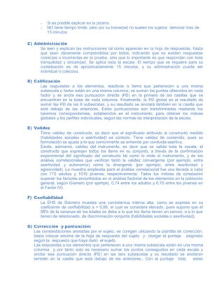- Si es posible explicar en la pizarra.
- NO tiene tiempo limite, pero por su brevedad no suelen los sujetos demorar mas de
15 minutos.
C) Administración
Se leen y explican las instrucciones tal como aparecen en la hoja de respuestas, hasta
que sean claramente comprendidas por todos, indicando que no existen respuestas
correctas o incorrectas en la prueba, sino que lo importante es que respondan con toda
tranquilidad y sinceridad. Se aplica toda la escala. El tiempo que se requiere para su
contestación es de aproximadamente 15 minutos, y su administración puede ser
individual o colectiva.
D) Calificación
Las respuestas a los elementos, reactivos o ítems que pertenecen a una misma
subescala o factor están en una misma columna; se suman los puntos obtenidos en cada
factor y se anota esa puntuación directa (PD) en la primera de las casillas que se
encuentran en la base de cada columna. Finalmente, la PD global es el resultado de
sumar las PD de las 6 subescalas, y su resultado se anotará también en la casilla que
está debajo de las anteriores. Estas puntuaciones son transformadas mediante los
baremos correspondientes, establecidos en el instrumento, para obtener los índices
globales y los perfiles individuales, según las normas de interpretación de la escala.
E) Validez
Tiene validez de constructo, es decir que el significado atribuido al constructo medido
(habilidades sociales o asertividad) es correcto. Tiene validez de contenido, pues su
formulación se ajusta a lo que comúnmente se entiende por conducta asertiva.
Existe, asimismo, validez del instrumento, es decir que se valida toda la escala, el
constructo que expresan todos los ítems en su conjunto, a través de la confirmación
experimental del significado del constructo tal como lo mide el instrumento, y de los
análisis correlacionales que verifican tanto la validez convergente (por ejemplo, entre
asertividad y autonomía) como la divergente (por ejemplo, entre asertividad y
agresividad). La muestra empleada para el análisis correlacional fue una llevada a cabo
con 770 adultos y 1015 jóvenes, respectivamente. Todos los índices de correlación
superan los factores encontrados en el análisis factorial de los elementos en la población
general, según Gismero (por ejemplo, 0,74 entre los adultos y 0,70 entre los jóvenes en
el Factor IV).
F) Confiabilidad
La EHS de Gismero muestra una consistencia interna alta, como se expresa en su
coeficiente de confiabilidad α = 0,88, el cual se considera elevado, pues supone que el
88% de la varianza de los totales se debe a lo que los ítems tienen en común, o a lo que
tienen de relacionado, de discriminación conjunta (habilidades sociales o asertividad).
G) Corrección y puntuación:
Las constestaciones anotadas por el sujeto, se corrigen utilizando la plantilla de corrección,
basta colocar encima de la hoja de respuesta del sujeto y otorgar el puntaje asignado
según la respuesta que haya dado el sujeto.
Las respuestas a los elementos que pertenecen a una misma subescala están en una misma
columna y por tanto solo es necesario sumar los puntos conseguidos en cada escala y
anotar esa puntuación directa (PD) en las seis subescalas y su resultado se anotaran
también en la casilla que está debajo de las anteriores.. Con el puntaje total, estas
 