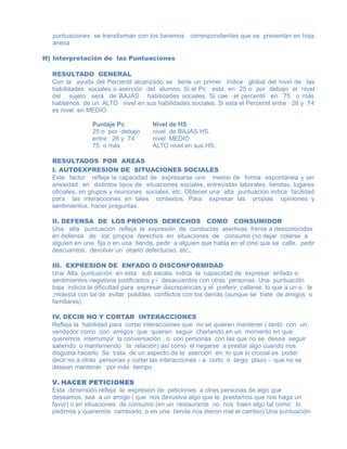 puntuaciones se transforman con los baremos correspondientes que se presentan en hoja
anexa
H) Interpretación de las Puntuaciones
RESULTADO GENERAL
Con la ayuda del Percentil alcanzado se tiene un primer índice global del nivel de las
habilidades sociales o aserción del alumno. Si el Pc está en 25 o por debajo el nivel
del sujeto será de BAJAS habilidades sociales. Si cae el percentil en 75 o más
hablamos de un ALTO nivel en sus habilidades sociales. Si esta el Percentil entre 26 y 74
es nivel en MEDIO
Puntaje Pc Nivel de HS
25 o por debajo nivel de BAJAS HS.
entre 26 y 74 nivel MEDIO
75 o más ALTO nivel en sus HS.
RESULTADOS POR AREAS
I. AUTOEXPRESION DE SITUACIONES SOCIALES
Este factor refleja la capacidad de expresarse uno mismo de forma espontánea y sin
ansiedad en distintos tipos de situaciones sociales, entrevistas laborales, tiendas, lugares
oficiales, en grupos y reuniones sociales, etc. Obtener una alta puntuación indica facilidad
para las interacciones en tales contextos. Para expresar las propias opiniones y
sentimientos, hacer preguntas.
II. DEFENSA DE LOS PROPIOS DERECHOS COMO CONSUMIDOR
Una alta puntuación refleja la expresión de conductas asertivas frente a desconocidos
en defensa de los propios derechos en situaciones de consumo (no dejar colarse a
alguien en una fija o en una tienda, pedir a alguien que habla en el cine que se calle, pedir
descuentos, devolver un objeto defectuoso, etc.,
III. EXPRESION DE ENFADO O DISCONFORMIDAD
Una Alta puntuación en esta sub escala indica la capacidad de expresar enfado o
sentimientos negativos justificados y / desacuerdos con otras personas. Una puntuación
baja indicia la dificultad para expresar discrepancias y el preferir callarse lo que a un o le
,molesta con tal de evitar posibles conflictos con los demás (aunque se trate de amigos o
familiares)
IV. DECIR NO Y CORTAR INTERACCIONES
Refleja la habilidad para cortar interacciones que no se quieren mantener ( tanto con un
vendedor como con amigos que quieren seguir charlando en un momento en que
queremos interrumpir la conversación , o con personas con las que no se desea seguir
saliendo o manteniendo la relación) así como el negarse a prestar algo cuando nos
disgusta hacerlo. Se trata de un aspecto de la aserción en lo que lo crucial es poder
decir no a otras personas y cortar las interacciones - a corto o largo plazo - que no se
desean mantener por más tiempo
V. HACER PETICIONES
Esta dimensión refleja la expresión de peticiones a otras personas de algo que
deseamos, sea a un amigo ( que nos devuelva algo que le prestamos que nos haga un
favor) o en situaciones de consumo (en un restaurante no nos traen algo tal como lo
pedimos y queremos cambiarlo, o en una tienda nos dieron mal el cambio) Una puntuación
 