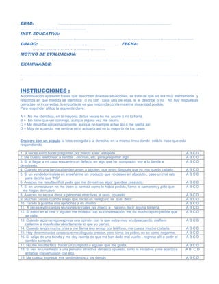 EDAD: …………………………………………………………………………..
…………………………………………..
INST. EDUCATIVA:
…………………………………………………………………………………………………………..
GRADO: …………………………………………………… FECHA:
……………………………………………….
MOTIVO DE EVALUACION:
…………………………………………………………………………………………………….
EXAMINADOR:
………………………………………………………………………………………………………………………
..
INSTRUCCIONES :
A continuación aparecen frases que describen diversas situaciones, se trata de que las lea muy atentamente y
responda en qué medida se identifica o no con cada una de ellas, si le describe o no . No hay respuestas
correctas ni incorrectas, lo importante es que responda con la máxima sinceridad posible.
Para responder utilice la siguiente clave:
A = No me identifico, en la mayoría de las veces no me ocurre o no lo haría.
B = No tiene que ver conmigo, aunque alguna vez me ocurra
C = Me describe aproximadamente, aunque no siempre actúe así o me sienta así
D = Muy de acuerdo, me sentiría así o actuaría así en la mayoría de los casos
.
Encierre con un círculo la letra escogida a la derecha, en la misma línea donde está la frase que está
respondiendo.
1. A veces evito hacer preguntas por miedo a ser estúpido A B C D
2. Me cuesta telefonear a tiendas , oficinas, etc. para preguntar algo A B C D
3. Si al llegar a mi casa encuentro un defecto en algo que he comprado, voy a la tienda a
devolverlo.
A B C D
4. Cuando en una tienda atienden antes a alguien que entro después que yo, me quedo callado. A B C D
5. Si un vendedor insiste en enseñarme un producto que no deseo en absoluto , paso un mal rato
para decirle que “NO”
A B C D
6. A veces me resulta difícil pedir que me devuelvan algo que deje prestado. A B C D
7. Si en un restauran no me traen la comida como le había pedido, llamo al camarero y pido que
me hagan de nuevo.
A B C D
8. A veces no se que decir a personas atractivas al sexo opuesto. A B C D
9. Muchas veces cuando tengo que hacer un halago no se que decir. A B C D
10. Tiendo a guardar mis opiniones a mi mismo A B C D
11. A veces evito ciertas reuniones sociales por miedo a hacer o decir alguna tontería. A B C D
12. Si estoy en el cine y alguien me molesta con su conversación, me da mucho apuro pedirle que
se calle.
A B C D
13. Cuando algún amigo expresa una opinión con la que estoy muy en desacuerdo prefiero
callarme a manifestar abiertamente lo que yo pienso.
A B C D
14. Cuando tengo mucha prisa y me llama una amiga por teléfono, me cuesta mucho cortarla. A B C D
15. Hay determinadas cosas que me disgusta prestar, pero si me las piden, no se como negarme. A B C D
16. Si salgo de una tienda y me doy cuenta de que me han dado mal vuelto , regreso allí a pedir el
cambio correcto
A B C D
17. No me resulta fácil hacer un cumplido a alguien que me gusta. A B C D
18. Si veo en una fiesta a una persona atractiva del seco opuesto, tomo la iniciativa y me acerco a
entablar conversación con ella.
A B C D
19. Me cuesta expresar mis sentimientos a los demás A B C D
 