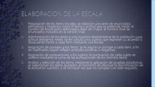 1. Preparación de los ítems iniciales; se elaboran una serie de enunciados
afirmativos y negativos sobre el tema o actitud que se pretende medir, el
número de enunciados elaborados debe ser mayor al número final de
enunciados incluidos en la versión final.
2. Administración de los ítems a una muestra representativa de la población cuya
actitud deseamos medir. Se les solicita a los sujetos que expresen su acuerdo o
desacuerdo frente a cada ítem mediante una escala.
3. Asignación de puntajes a los ítems; se le asigna un puntaje a cada ítem, a fin
de clasificarlos según reflejen actitudes positivas o negativas.
4. Asignación de puntuaciones a los sujetos; la puntuación de cada sujeto se
obtiene mediante la suma de las puntuaciones de los distintos ítems.
5. Análisis y selección de los ítems; mediante la aplicación de pruebas estadísticas
se seleccionan los datos ajustados al momento de efectuar la discriminación de
la actitud en cuestión, y se rechazan los que no cumplan con este requisito.
 