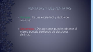 › Ventajas : Es una escala fácil y rápida de
construir.
› Desventajas : Dos personas pueden obtener el
mismo puntaje partiendo de elecciones
distintas.
 