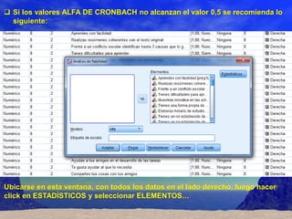  Si los valores ALFA DE CRONBACH no alcanzan el valor 0,5 se recomienda lo
  siguiente:




Ubicarse en esta ventana, con todos los datos en el lado derecho, luego hacer
click en ESTADÍSTICOS y seleccionar ELEMENTOS…
 