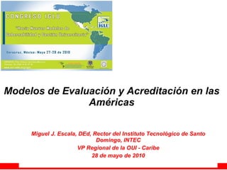 Modelos de Evaluación y Acreditación en las Américas Miguel J. Escala, DEd, Rector del Instituto Tecnológico de Santo Domingo, INTEC VP Regional de la OUI - Caribe 28 de mayo de 2010 