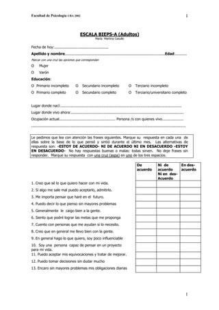 Facultad de Psicología UBA 2002                                                                                                             1




                                           ESCALA BIEPS-A (Adultos)
                                                        María Martina Casullo

Fecha de hoy:................................................
Apellido y nombre.........................................................................................Edad:..........
Marcar con una cruz las opciones que correspondan
Ο      Mujer
Ο      Varón
Educación:
Ο Primario incompleto                  Ο     Secundario incompleto                    Ο     Terciario incompleto
Ο Primario completo                    Ο     Secundario completo                      Ο     Terciario/universitario completo


Lugar donde nací:...........................................................................................................
Lugar donde vivo ahora:....................................................................................................
Ocupación actual.................................................. Persona /s con quienes vivo...................
.........................................................................................................................................


Le pedimos que lea con atención las frases siguientes. Marque su respuesta en cada una de
ellas sobre la base de lo que pensó y sintió durante el último mes. Las alternativas de
respuesta son: -ESTOY DE ACUERDO- NI DE ACUERDO NI EN DESACUERDO -ESTOY
EN DESACUERDO- No hay respuestas buenas o malas: todas sirven. No deje frases sin
responder. Marque su respuesta con una cruz (aspa) en uno de los tres espacios.

                                                                                             De                 Ni de                En des-
                                                                                             acuerdo            acuerdo              acuerdo
                                                                                                                Ni en des-
                                                                                                                Acuerdo
1. Creo que sé lo que quiero hacer con mi vida.
2. Si algo me sale mal puedo aceptarlo, admitirlo.
3. Me importa pensar que haré en el futuro.
4. Puedo decir lo que pienso sin mayores problemas
5. Generalmente le caigo bien a la gente.
6. Siento que podré lograr las metas que me proponga
7. Cuento con personas que me ayudan si lo necesito.
8. Creo que en general me llevo bien con la gente.
9. En general hago lo que quiero, soy poco influenciable
10. Soy una persona capaz de pensar en un proyecto
para mi vida.
11. Puedo aceptar mis equivocaciones y tratar de mejorar.
12. Puedo tomar decisiones sin dudar mucho
13. Encaro sin mayores problemas mis obligaciones diarias




                                                                                                                                        1
 