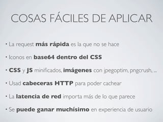 COSAS FÁCILES DE APLICAR
• La request más rápida es la que no se hace
• Iconos en base64 dentro del CSS
• CSS y JS miniﬁcados, imágenes con jpegoptim, pngcrush, ...
• Usad cabeceras HTTP para poder cachear
• La latencia de red importa más de lo que parece
• Se puede ganar muchísimo en experiencia de usuario
 