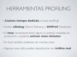 HERRAMIENTAS PROFILING
• ¿Cuánto tiempo dedicáis a hacer proﬁling?
• Existen xDebug (Derick Rethans) y XHProf (Facebook)
• Es muy conveniente tener alguna (o ambas) instaladas en
producción y poderlas activar unos minutos
• En local también podemos ver muchas cosas
• Algunas cosas sólo pueden reproducirse con tráﬁco real
 