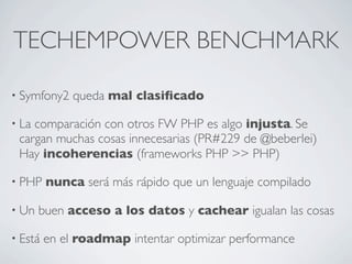 TECHEMPOWER BENCHMARK
• Symfony2 queda mal clasiﬁcado
• La comparación con otros FW PHP es algo injusta. Se
cargan muchas cosas innecesarias (PR#229 de @beberlei)
Hay incoherencias (frameworks PHP >> PHP)
• PHP nunca será más rápido que un lenguaje compilado
• Un buen acceso a los datos y cachear igualan las cosas
• Está en el roadmap intentar optimizar performance
 