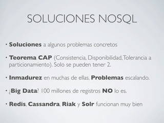 SOLUCIONES NOSQL
• Soluciones a algunos problemas concretos
• Teorema CAP (Consistencia, Disponibilidad,Tolerancia a
particionamiento). Solo se pueden tener 2.
• Inmadurez en muchas de ellas. Problemas escalando.
• ¿Big Data? 100 millones de registros NO lo es.
• Redis, Cassandra, Riak y Solr funcionan muy bien
 