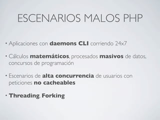 ESCENARIOS MALOS PHP
• Aplicaciones con daemons CLI corriendo 24x7
• Cálculos matemáticos, procesados masivos de datos,
concursos de programación
• Escenarios de alta concurrencia de usuarios con
peticiones no cacheables
• Threading, Forking
 