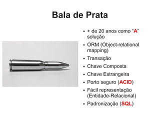 Bala de Prata
       ●   + de 20 anos como “A”
           solução
       ●   ORM (Object-relational
           mapping)
       ●   Transação
       ●   Chave Composta
       ●   Chave Estrangeira
       ●   Porto seguro (ACID)
       ●   Fácil representação
           (Entidade-Relacional)
       ●   Padronização (SQL)
 