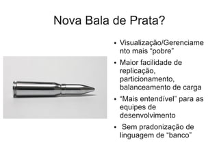 Nova Bala de Prata?
          ●   Visualização/Gerenciame
              nto mais “pobre”
          ●   Maior facilidade de
              replicação,
              particionamento,
              balanceamento de carga
          ●   “Mais entendível” para as
              equipes de
              desenvolvimento
          ●    Sem pradonização de
              linguagem de “banco”
 