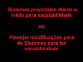 Sistemas projetados desde o
 início para escalabilidade

            ou

Planejar modificações para
   de Sistemas para ter
      escalabilidade
 