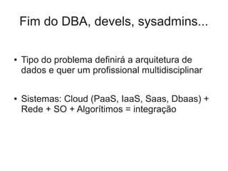 Fim do DBA, devels, sysadmins...

●   Tipo do problema definirá a arquitetura de
    dados e quer um profissional multidisciplinar

●   Sistemas: Cloud (PaaS, IaaS, Saas, Dbaas) +
    Rede + SO + Algorítimos = integração
 