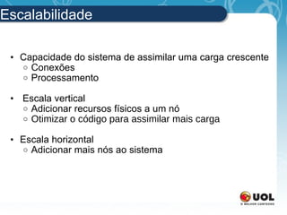Escalabilidade Capacidade do sistema de assimilar uma carga crescente Conexões Processamento   Escala vertical Adicionar recursos físicos a um nó Otimizar  o código para assimilar mais carga Escala horizontal Adicionar mais nós ao sistema  