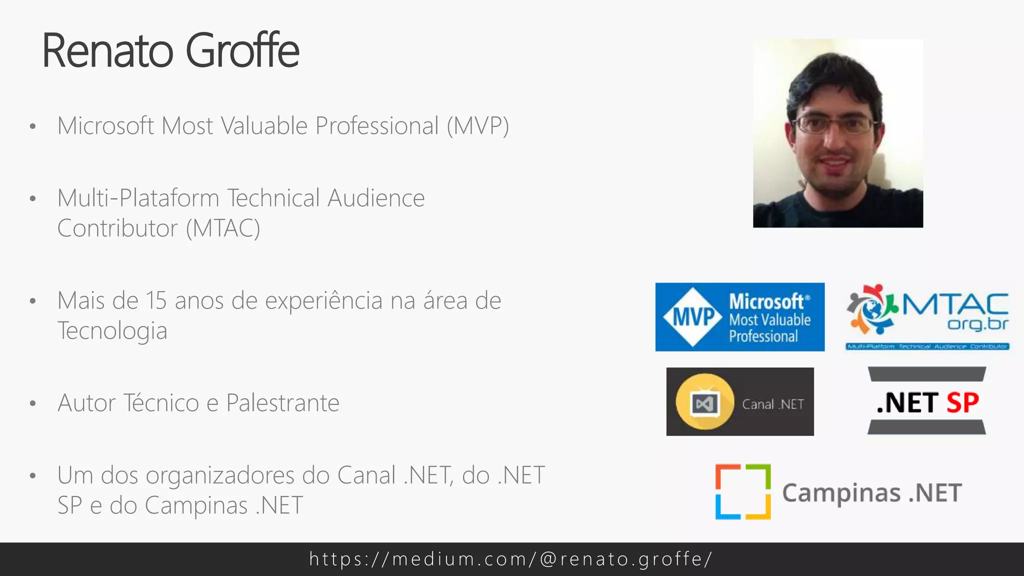 • Microsoft Most Valuable Professional (MVP)
• Multi-Plataform Technical Audience
Contributor (MTAC)
• Mais de 15 anos de experiência na área de
Tecnologia
• Autor Técnico e Palestrante
• Um dos organizadores do Canal .NET, do .NET
SP e do Campinas .NET
Renato Groffe
h t t p s : / / m e d i u m . c o m / @ re n a t o . g rof f e /
 