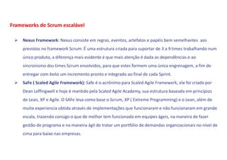  Nexus Framework: Nexus consiste em regras, eventos, artefatos e papéis bem semelhantes aos
previstos no framework Scrum. É uma estrutura criada para suportar de 3 a 9 times trabalhando num
único produto, a diferença mais evidente é que mais atenção é dada as dependências e ao
sincronismo dos times Scrum envolvidos, para que estes formem uma única engrenagem, a fim de
entregar com êxito um incremento pronto e integrado ao final de cada Sprint.
 SaFe ( Scaled Agile Framework): Safe é o acrônimo para Scaled Agile Framework, ele foi criado por
Dean Leffingwell e hoje é mantido pela Scaled Agile Academy, sua estrutura baseada em princípios
de Lean, XP e Agile. O SAFe leva como base o Scrum, XP ( Extreme Programming) e o Lean, além de
muita experiencia obtida através de implementações que funcionaram e não funcionaram em grande
escala, trazendo consigo o que de melhor tem funcionado em equipes ágeis, na maneira de fazer
gestão de programa e na maneira ágil de tratar um portfólio de demandas organizacionais no nível de
cima para baixo nas empresas.
Frameworks de Scrum escalável
 