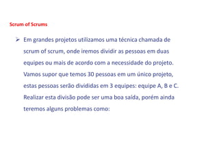  Em grandes projetos utilizamos uma técnica chamada de
scrum of scrum, onde iremos dividir as pessoas em duas
equipes ou mais de acordo com a necessidade do projeto.
Vamos supor que temos 30 pessoas em um único projeto,
estas pessoas serão divididas em 3 equipes: equipe A, B e C.
Realizar esta divisão pode ser uma boa saída, porém ainda
teremos alguns problemas como:
Scrum of Scrums
 