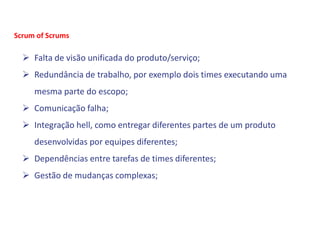  Falta de visão unificada do produto/serviço;
 Redundância de trabalho, por exemplo dois times executando uma
mesma parte do escopo;
 Comunicação falha;
 Integração hell, como entregar diferentes partes de um produto
desenvolvidas por equipes diferentes;
 Dependências entre tarefas de times diferentes;
 Gestão de mudanças complexas;
Scrum of Scrums
 