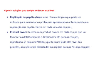  Replicação de papéis- chave: uma técnica simples que pode ser
utilizada para minimizar os problemas apresentados anteriormente é a
replicação dos papéis chaves em cada uma das equipes;
 Product owner: teremos um product owner em cada equipe que irá
fornecer os detalhamentos e direcionamento para as equipes,
reportando-se para um PO líder, que terá um visão alto nível dos
projetos, apresentando prioridades do negócio para os Pos das equipes;
Algumas soluções para equipes de Scrum escaláveis
 