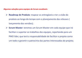  Roadmap de Produto: mapear os entregáveis e ter a visão do
produto ao longo do tempo com o planejamento das releases (
lançamento das versões);
 Scrum Master: teremos um Scrum Master em cada equipe que irá
facilitar e suportar os trabalhos das equipes, reportando para um
PMO líder, que terá a responsabilidade de facilitar o projeto como
um todo e garantir o patrocínio das partes interessadas do projeto;
Algumas soluções para equipes de Scrum escaláveis
 