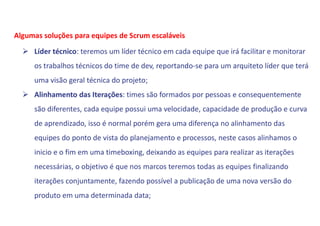  Líder técnico: teremos um líder técnico em cada equipe que irá facilitar e monitorar
os trabalhos técnicos do time de dev, reportando-se para um arquiteto líder que terá
uma visão geral técnica do projeto;
 Alinhamento das Iterações: times são formados por pessoas e consequentemente
são diferentes, cada equipe possui uma velocidade, capacidade de produção e curva
de aprendizado, isso é normal porém gera uma diferença no alinhamento das
equipes do ponto de vista do planejamento e processos, neste casos alinhamos o
inicio e o fim em uma timeboxing, deixando as equipes para realizar as iterações
necessárias, o objetivo é que nos marcos teremos todas as equipes finalizando
iterações conjuntamente, fazendo possível a publicação de uma nova versão do
produto em uma determinada data;
Algumas soluções para equipes de Scrum escaláveis
 