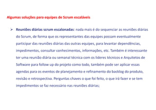  Reuniões diárias scrum escalonadas: nada mais é do sequenciar as reuniões diárias
do Scrum, de forma que os representantes das equipes possam eventualmente
participar das reuniões diárias das outras equipes, para levantar dependências,
impedimentos, consultar conhecimentos, informações, etc. Também é interessante
ter uma reunião diária ou semanal técnica com os lideres técnicos e Arquitetos de
Software para follow up do projeto como todo, também pode ser aplicar essas
agendas para os eventos de planejamento e refinamento do backlog do produto,
revisão e retrospectiva. Perguntas chaves o que foi feito, o que irá fazer e se tem
impedimentos se faz necessário nas reuniões diárias;
Algumas soluções para equipes de Scrum escaláveis
 