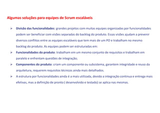  Divisão das funcionalidades: grandes projetos com muitas equipes organizadas por funcionalidades
podem ser beneficiar com visões separadas do backlog do produto. Essas visões ajudam a prevenir
diversos conflitos entre as equipes escaláveis que tem mais de um PO e trabalham no mesmo
backlog do produto. As equipes podem ser estruturadas em:
 Funcionalidades do produto: trabalham em um mesmo conjunto de requisitos e trabalham em
paralelo e enfrentam questões de integração;
 Componentes do produto: criam um componente ou subsistema, garantem integridade e reuso da
arquitetura, requerem requisitos técnicos ainda mais detalhados.
 A estrutura por funcionalidades ainda é a mais utilizada, devido a integração continua e entrega mais
efetivas, mas a definição de pronto ( desenvolvido e testado) se aplica nas mesmas.
Algumas soluções para equipes de Scrum escaláveis
 