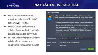 AUTOMAÇÃO
➔ Clicar no botão Add-on, no
container balancer, e “Instalar” o
Let’s Encrypt Free SSL
➔ Colocar todos os domínios e
subdomínios que farão parte do
projeto, separados por vírgula
➔ Se tiver passando pelo Cloudﬂare,
vai dar alguns erros mas o
importante é ele apenas instalar
NA PRÁTICA - INSTALAR SSL
 