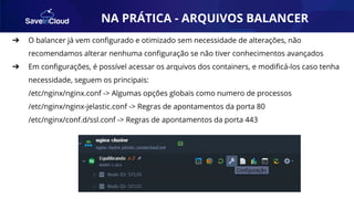 AUTOMAÇÃO
➔ O balancer já vem conﬁgurado e otimizado sem necessidade de alterações, não
recomendamos alterar nenhuma conﬁguração se não tiver conhecimentos avançados
➔ Em conﬁgurações, é possível acessar os arquivos dos containers, e modiﬁcá-los caso tenha
necessidade, seguem os principais:
/etc/nginx/nginx.conf -> Algumas opções globais como numero de processos
/etc/nginx/nginx-jelastic.conf -> Regras de apontamentos da porta 80
/etc/nginx/conf.d/ssl.conf -> Regras de apontamentos da porta 443
NA PRÁTICA - ARQUIVOS BALANCER
 