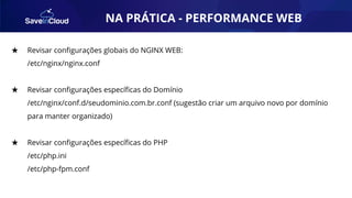 AUTOMAÇÃO★ Revisar conﬁgurações globais do NGINX WEB:
/etc/nginx/nginx.conf
★ Revisar conﬁgurações especíﬁcas do Domínio
/etc/nginx/conf.d/seudominio.com.br.conf (sugestão criar um arquivo novo por domínio
para manter organizado)
★ Revisar conﬁgurações especíﬁcas do PHP
/etc/php.ini
/etc/php-fpm.conf
NA PRÁTICA - PERFORMANCE WEB
 