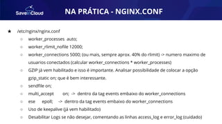 AUTOMAÇÃO★ /etc/nginx/nginx.conf
○ worker_processes auto;
○ worker_rlimit_noﬁle 12000;
○ worker_connections 5000; (ou mais, sempre aprox. 40% do rlimit) -> numero maximo de
usuarios conectados (calcular worker_connections * worker_processes)
○ GZIP já vem habilitado e isso é importante. Analisar possibilidade de colocar a opção
gzip_static on; que é bem interessante.
○ sendﬁle on;
○ multi_accept on; -> dentro da tag events embaixo do worker_connections
○ ese epoll; -> dentro da tag events embaixo do worker_connections
○ Uso de keepalive (já vem habilitado)
○ Desabilitar Logs se não desejar, comentando as linhas access_log e error_log (cuidado)
NA PRÁTICA - NGINX.CONF
 