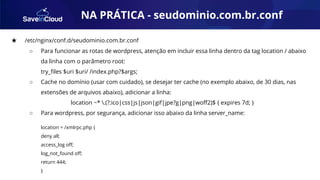 AUTOMAÇÃO
★ /etc/nginx/conf.d/seudominio.com.br.conf
○ Para funcionar as rotas de wordpress, atenção em incluir essa linha dentro da tag location / abaixo
da linha com o parâmetro root:
try_ﬁles $uri $uri/ /index.php?$args;
○ Cache no domínio (usar com cuidado), se desejar ter cache (no exemplo abaixo, de 30 dias, nas
extensões de arquivos abaixo), adicionar a linha:
location ~* .(?:ico|css|js|json|gif|jpe?g|png|woﬀ2)$ { expires 7d; }
○ Para wordpress, por segurança, adicionar isso abaixo da linha server_name:
location = /xmlrpc.php {
deny all;
access_log oﬀ;
log_not_found oﬀ;
return 444;
}
NA PRÁTICA - seudominio.com.br.conf
 